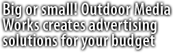Whether your business is big or small, Outdoor Media Works creates advertising solutions tailor-made for your budget